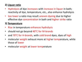 2) Liquor ratio
• Hydrolysis of dye increases with increase in liquor in bath;
reactivity of dye, temperature, etc., also enhance hydrolysis
• too lower a ratio may result uneven dyeing due to higher
effective dye concentration in bath and higher strike ratio
3) Temperature
• Rise in temperature enhances hydrolysis
• should not go beyond 40°C for M-brands
• and 70°C for H-brands, with cold brand dyes, dyes of high
• molecular weight exhaust more at higher temperature, while
those of lower
• molecular weight at lower temperature
 