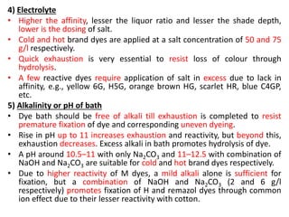 4) Electrolyte
• Higher the affinity, lesser the liquor ratio and lesser the shade depth,
lower is the dosing of salt.
• Cold and hot brand dyes are applied at a salt concentration of 50 and 75
g/l respectively.
• Quick exhaustion is very essential to resist loss of colour through
hydrolysis.
• A few reactive dyes require application of salt in excess due to lack in
affinity, e.g., yellow 6G, H5G, orange brown HG, scarlet HR, blue C4GP,
etc.
5) Alkalinity or pH of bath
• Dye bath should be free of alkali till exhaustion is completed to resist
premature fixation of dye and corresponding uneven dyeing.
• Rise in pH up to 11 increases exhaustion and reactivity, but beyond this,
exhaustion decreases. Excess alkali in bath promotes hydrolysis of dye.
• A pH around 10.5–11 with only Na2CO3 and 11–12.5 with combination of
NaOH and Na2CO3 are suitable for cold and hot brand dyes respectively.
• Due to higher reactivity of M dyes, a mild alkali alone is sufficient for
fixation, but a combination of NaOH and Na2CO3 (2 and 6 g/l
respectively) promotes fixation of H and remazol dyes through common
ion effect due to their lesser reactivity with cotton.
 