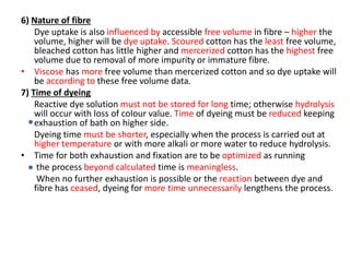 6) Nature of fibre
Dye uptake is also influenced by accessible free volume in fibre – higher the
volume, higher will be dye uptake. Scoured cotton has the least free volume,
bleached cotton has little higher and mercerized cotton has the highest free
volume due to removal of more impurity or immature fibre.
• Viscose has more free volume than mercerized cotton and so dye uptake will
be according to these free volume data.
7) Time of dyeing
Reactive dye solution must not be stored for long time; otherwise hydrolysis
will occur with loss of colour value. Time of dyeing must be reduced keeping
exhaustion of bath on higher side.
Dyeing time must be shorter, especially when the process is carried out at
higher temperature or with more alkali or more water to reduce hydrolysis.
• Time for both exhaustion and fixation are to be optimized as running
the process beyond calculated time is meaningless.
When no further exhaustion is possible or the reaction between dye and
fibre has ceased, dyeing for more time unnecessarily lengthens the process.
 