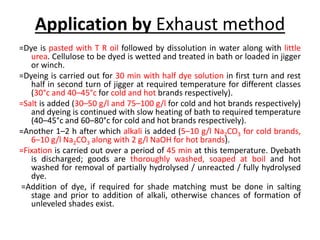Application by Exhaust method
=Dye is pasted with T R oil followed by dissolution in water along with little
urea. Cellulose to be dyed is wetted and treated in bath or loaded in jigger
or winch.
=Dyeing is carried out for 30 min with half dye solution in first turn and rest
half in second turn of jigger at required temperature for different classes
(30°c and 40–45°c for cold and hot brands respectively).
=Salt is added (30–50 g/l and 75–100 g/l for cold and hot brands respectively)
and dyeing is continued with slow heating of bath to required temperature
(40–45°c and 60–80°c for cold and hot brands respectively).
=Another 1–2 h after which alkali is added (5–10 g/l Na2CO3 for cold brands,
6–10 g/l Na2CO3 along with 2 g/l NaOH for hot brands).
=Fixation is carried out over a period of 45 min at this temperature. Dyebath
is discharged; goods are thoroughly washed, soaped at boil and hot
washed for removal of partially hydrolysed / unreacted / fully hydrolysed
dye.
=Addition of dye, if required for shade matching must be done in salting
stage and prior to addition of alkali, otherwise chances of formation of
unleveled shades exist.
 