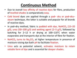 Continuous Method
• Due to overall low affinity of reactive dyes for fibre, production
of levelled shades is comparatively easy.
• Cold brand dyes are applied through a pad– dry or pad–dry–
steam technique, the latter is suitable and popular for all brands
of reactive dyes.
• In pad–dry method, fabric is padded with dye, NaHCO3 (15–20
g/l), urea (50–100 g/l) and wetting agent (2–5 g/l), followed by
batching for 2–12 h or drying at 100–110°C when water
evaporates and transports dye at the interior of fibre for fixation.
• NaHCO3 turns to Na2CO3 at higher temperature in presence of
moisture raising dye bath pH to facilitate fixation.
• Urea acts as potential solvent, activates moisture to retain
soluble form of dye and is essential for deeper shades.
 