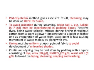 • Pad-dry-steam method gives excellent result, steaming may
be done at 105°C for 5 min.
• To avoid oxidation during steaming, resist salt L, e.g. ludigol
(5–7 g/l) may be incorporated in padding liquor. Reactive
dyes, being water soluble, migrate during drying throughout
cotton from a point at lower temperature to a point at higher
one as evaporation of water from latter point is fast causing
movement of water molecules along with dye.
• Drying must be uniform at each point of fabric to avoid
development of unlevelled shades.
• Continuous dyeing may be best done by padding with a liquor
consisting of dye, urea (50 g/l), NaHCO3 (20 g/l), resist salt L (5
g/l) followed by drying, steaming, soaping and washing.
 