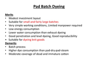 Pad Batch Dyeing
Merits
• Modest investment layout
• Suitable for small and fairly large batches
• Very simple working conditions, Limited manpower required
• Low energy consumption
• Lower water consumption than exhaust dyeing
• Good penetration and level dyeing, Good reproducibility
• Suitable for dyeing knit goods
Demerits
• Batch process
• Higher dye consumption than pad‐dry‐pad‐steam
• Moderate coverage of dead and immature cotton
 