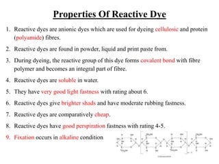Properties Of Reactive Dye
1. Reactive dyes are anionic dyes which are used for dyeing cellulosic and protein
(polyamide) fibres.
2. Reactive dyes are found in powder, liquid and print paste from.
3. During dyeing, the reactive group of this dye forms covalent bond with fibre
polymer and becomes an integral part of fibre.
4. Reactive dyes are soluble in water.
5. They have very good light fastness with rating about 6.
6. Reactive dyes give brighter shads and have moderate rubbing fastness.
7. Reactive dyes are comparatively cheap.
8. Reactive dyes have good perspiration fastness with rating 4-5.
9. Fixation occurs in alkaline condition
 