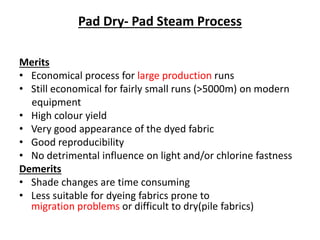 Pad Dry- Pad Steam Process
Merits
• Economical process for large production runs
• Still economical for fairly small runs (>5000m) on modern
equipment
• High colour yield
• Very good appearance of the dyed fabric
• Good reproducibility
• No detrimental influence on light and/or chlorine fastness
Demerits
• Shade changes are time consuming
• Less suitable for dyeing fabrics prone to
migration problems or difficult to dry(pile fabrics)
 