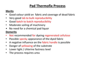 Pad Thermofix Process
Merits
• Good colour yield on fabric and coverage of dead fabric
• Very good lab to bulk reproducibility
• Good batch to batch reproducibility
• Moderate soiling of machinery
• No need for a chemical pad liquor
Demerits
• Not recommended for dyeing regenerated cellulose
• Possible specky appearance of the dyed fabric
• A negative influence on the fabric handle is possible
• Danger of yellowing of the substrate
• Lower light / chlorine fastness level
• The process requires urea
 