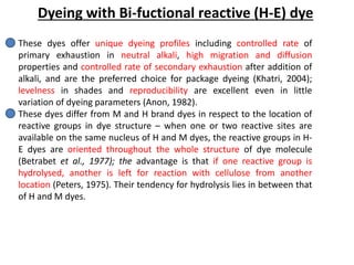 Dyeing with Bi-fuctional reactive (H-E) dye
These dyes offer unique dyeing profiles including controlled rate of
primary exhaustion in neutral alkali, high migration and diffusion
properties and controlled rate of secondary exhaustion after addition of
alkali, and are the preferred choice for package dyeing (Khatri, 2004);
levelness in shades and reproducibility are excellent even in little
variation of dyeing parameters (Anon, 1982).
These dyes differ from M and H brand dyes in respect to the location of
reactive groups in dye structure – when one or two reactive sites are
available on the same nucleus of H and M dyes, the reactive groups in H-
E dyes are oriented throughout the whole structure of dye molecule
(Betrabet et al., 1977); the advantage is that if one reactive group is
hydrolysed, another is left for reaction with cellulose from another
location (Peters, 1975). Their tendency for hydrolysis lies in between that
of H and M dyes.
 