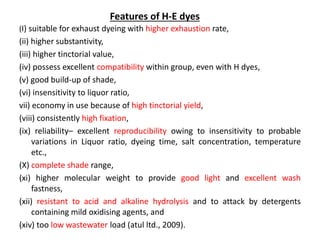(I) suitable for exhaust dyeing with higher exhaustion rate,
(ii) higher substantivity,
(iii) higher tinctorial value,
(iv) possess excellent compatibility within group, even with H dyes,
(v) good build-up of shade,
(vi) insensitivity to liquor ratio,
vii) economy in use because of high tinctorial yield,
(viii) consistently high fixation,
(ix) reliability– excellent reproducibility owing to insensitivity to probable
variations in Liquor ratio, dyeing time, salt concentration, temperature
etc.,
(X) complete shade range,
(xi) higher molecular weight to provide good light and excellent wash
fastness,
(xii) resistant to acid and alkaline hydrolysis and to attack by detergents
containing mild oxidising agents, and
(xiv) too low wastewater load (atul ltd., 2009).
Features of H-E dyes
 