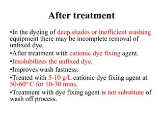 After treatment
•In the dyeing of deep shades or inefficient washing
equipment there may be incomplete removal of
unfixed dye.
•After treatment with cationic dye fixing agent.
•Insolubilizes the unfixed dye.
•Improves wash fastness.
•Treated with 5-10 g/L cationic dye fixing agent at
50-60º C for 10-30 mins.
•Treatment with dye fixing agent is not substitute of
wash off process.
 