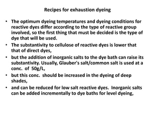 Recipes for exhaustion dyeing
• The optimum dyeing temperatures and dyeing conditions for
reactive dyes differ according to the type of reactive group
involved, so the first thing that must be decided is the type of
dye that will be used.
• The substantivity to cellulose of reactive dyes is lower that
that of direct dyes,
• but the addition of inorganic salts to the dye bath can raise its
substantivity. Usually, Glauber's salt/common salt is used at a
conc. of 50g/L,
• but this conc. should be increased in the dyeing of deep
shades,
• and can be reduced for low salt reactive dyes. Inorganic salts
can be added incrementally to dye baths for level dyeing,
 