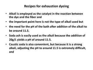 Recipes for exhaustion dyeing
• Alkali is employed as the catalyst in the reaction between
the dye and the fiber and
• the important point here is not the type of alkali used but
• the need for the pH of the bath after addition of the alkali to
be around 11.5.
• Soda ash is easily used as the alkali because the addition of
20g/L yields a pH of around 11.5.
• Caustic soda is also convenient, but because it is a strong
alkali, adjusting the pH to around 11.5 is extremely difficult,
and
 