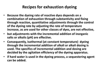 Recipes for exhaustion dyeing
• Because the dyeing rate of reactive dyes depends on a
combination of exhaustion through substantivity and fixing
through reaction, quantitative adjustments through the control
of the dyeing rate by adjusting the rate of temperature
increase, as are used for other classes of dyes, are not effective,
• but adjustments with the incremental addition of inorganic
salts or alkalis (pH) are effective.
• Consequently, isothermal (at constant temperature) dyeing
through the incremental addition of alkali or alkali dosing is
used. The specifics of incremental addition and dosing are
decided by the agitation efficiency of the dyeing apparatus.
• if hard water is used in the dyeing process, a sequestering agent
can be added.
 