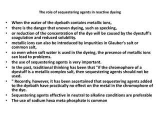 The role of sequestering agents in reactive dyeing
• When the water of the dyebath contains metallic ions,
• there is the danger that uneven dyeing, such as specking,
• or reduction of the concentration of the dye will be caused by the dyestuff's
coagulation and reduced solubility.
• metallic ions can also be introduced by impurities in Glauber's salt or
common salt,
• so even when soft water is used in the dyeing, the presence of metallic ions
can lead to problems.
• the use of sequestering agents is very important.
• In the past, traditional thinking has been that "if the chromophore of a
dyestuff is a metallic complex salt, then sequestering agents should not be
used.
• " Recently, however, it has been ascertained that sequestering agents added
to the dyebath have practically no effect on the metal in the chromophore of
the dye.
• Sequestering agents effective in neutral to alkaline conditions are preferable
• The use of sodium hexa meta phosphate is common
 