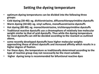Setting the dyeing temperature
• optimum dyeing temperatures can be divided into the following three
groups:
• Cold dyeing (30-40): eg. dichlorotriazine, difluorochloropyrimidine dyestuffs
• Warm dyeing (50-60): eg. vinyl sulfone, monofluorotriazine dyestuffs
• Hot dyeing (80-90): eg. monochlorotriazine, trichloropyrimidine dyestuffs
• Traditional reactive dyestuffs use a chromophore of relatively low molecular
weight similar to that of acid dyestuffs. Thus while the dyeing temperature
for most dyestuffs can still be decided according to the reactant as outlined
above,
• some recently developed dyestuffs have higher molecular weights
approaching those of direct dyestuffs and increased affinity which results in a
higher degree of fixation.
• For these dyes, the temperature as traditionally determined according to the
type of reactive group may not necessarily be the most suitable.
• higher dyeing temp is recommended for bifuntional reactive dyes
 