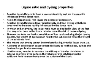Liquor ratio and dyeing properties
• Reactive dyestuffs tend to have a low substantivity and are thus readily
influenced by the liquor ratio.
• rise in the liquor ratio, will lower the degree of exhaustion.
• Reactive dyestuffs have a lower substantivity and thus dyeing with these
dyes tends to be more readily influenced by the liquor ratio.
• In winch and jet dyeing, the liquor ratio must be decided in view of the fact
that any reductions in the liquor ratio increase the risk of uneven dyeing.
• Since cotton knits are held at conditions of low tension during the jet dyeing
process, the weight of dye solution held by the substrate is twice the weight
of the substrate itself.
• This means that dyeing cannot be conducted at liquor ratios lower than 1:2.
• A volume of dye solution equal to that necessary to fill the pipes, pumps and
heat exchanger is also necessary.
• Furthermore, in order to enhance the efficacy of the dye circulation to
achieve an evenly dyed surface, the volume of dye solution must be
sufficient for it to move freely over the surface of the fabric.
 