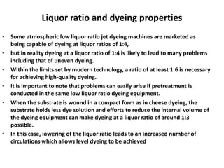 Liquor ratio and dyeing properties
• Some atmospheric low liquor ratio jet dyeing machines are marketed as
being capable of dyeing at liquor ratios of 1:4,
• but in reality dyeing at a liquor ratio of 1:4 is likely to lead to many problems
including that of uneven dyeing.
• Within the limits set by modern technology, a ratio of at least 1:6 is necessary
for achieving high-quality dyeing.
• It is important to note that problems can easily arise if pretreatment is
conducted in the same low liquor ratio dyeing equipment.
• When the substrate is wound in a compact form as in cheese dyeing, the
substrate holds less dye solution and efforts to reduce the internal volume of
the dyeing equipment can make dyeing at a liquor ratio of around 1:3
possible.
• In this case, lowering of the liquor ratio leads to an increased number of
circulations which allows level dyeing to be achieved
 