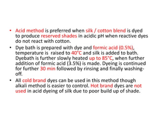 • Acid method is preferred when silk / cotton blend is dyed
to produce reserved shades in acidic pH when reactive dyes
do not react with cotton.
• Dye bath is prepared with dye and formic acid (0.5%),
temperature is raised to 40°C and silk is added to bath.
Dyebath is further slowly heated up to 85°C, when further
addition of formic acid (3.5%) is made. Dyeing is continued
for further 30 min followed by rinsing and finally washing-
off.
• All cold brand dyes can be used in this method though
alkali method is easier to control. Hot brand dyes are not
used in acid dyeing of silk due to poor build up of shade.
 