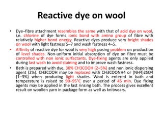 Reactive dye on wool
• Dye–fibre attachment resembles the same with that of acid dye on wool,
i.e. chlorine of dye forms ionic bond with amino group of fibre with
relatively higher bond energy. Reactive dyes produce very bright shades
on wool with light fastness 5–7 and wash fastness 4–5.
• Affinity of reactive dye for wool is very high posing problem on production
of level shades. Non-uniform initial absorption of dye on fibre must be
controlled with non ionic surfactants. Dye-fixing agents are only applied
during last wash to avoid staining and to improve wash fastness.
• Bath is prepared with dye, 30% CH3COOH (2–5%) and non ionic dispersing
agent (2%). CH3COOH may be replaced with CH3COONH4 or (NH4)2SO4
(1–3%) when producing light shades. Wool is entered in bath and
temperature is raised to 90–95°C over a period of 45 min. Dye fixing
agents may be applied in the last rinsing bath. The process gives excellent
result on woollen yarn in package form as well as knitwears.
 