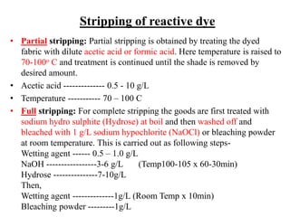 Stripping of reactive dye
• Partial stripping: Partial stripping is obtained by treating the dyed
fabric with dilute acetic acid or formic acid. Here temperature is raised to
70-100o C and treatment is continued until the shade is removed by
desired amount.
• Acetic acid -------------- 0.5 - 10 g/L
• Temperature ----------- 70 – 100 C
• Full stripping: For complete stripping the goods are first treated with
sodium hydro sulphite (Hydrose) at boil and then washed off and
bleached with 1 g/L sodium hypochlorite (NaOCl) or bleaching powder
at room temperature. This is carried out as following steps-
Wetting agent ------ 0.5 – 1.0 g/L
NaOH -----------------3-6 g/L (Temp100-105 x 60-30min)
Hydrose ---------------7-10g/L
Then,
Wetting agent --------------1g/L (Room Temp x 10min)
Bleaching powder ---------1g/L
 