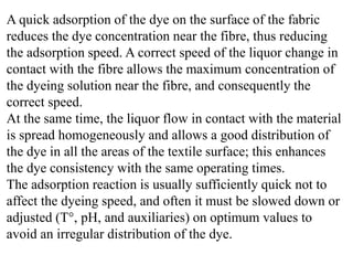 A quick adsorption of the dye on the surface of the fabric
reduces the dye concentration near the fibre, thus reducing
the adsorption speed. A correct speed of the liquor change in
contact with the fibre allows the maximum concentration of
the dyeing solution near the fibre, and consequently the
correct speed.
At the same time, the liquor flow in contact with the material
is spread homogeneously and allows a good distribution of
the dye in all the areas of the textile surface; this enhances
the dye consistency with the same operating times.
The adsorption reaction is usually sufficiently quick not to
affect the dyeing speed, and often it must be slowed down or
adjusted (T°, pH, and auxiliaries) on optimum values to
avoid an irregular distribution of the dye.
 