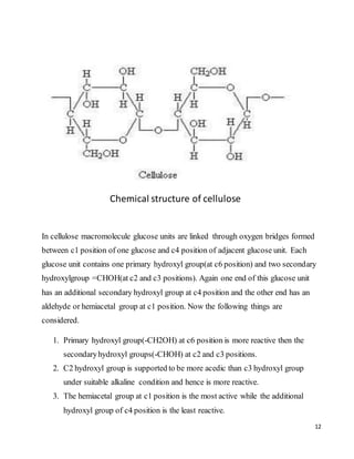 12
Chemical structure of cellulose
In cellulose macromolecule glucose units are linked through oxygen bridges formed
between c1 position of one glucose and c4 position of adjacent glucose unit. Each
glucose unit contains one primary hydroxyl group(at c6 position) and two secondary
hydroxylgroup =CHOH(at c2 and c3 positions). Again one end of this glucose unit
has an additional secondary hydroxyl group at c4 position and the other end has an
aldehyde or hemiacetal group at c1 position. Now the following things are
considered.
1. Primary hydroxyl group(-CH2OH) at c6 position is more reactive then the
secondaryhydroxyl groups(-CHOH) at c2 and c3 positions.
2. C2 hydroxyl group is supported to be more acedic than c3 hydroxyl group
under suitable alkaline condition and hence is more reactive.
3. The hemiacetal group at c1 position is the most active while the additional
hydroxyl group of c4 position is the least reactive.
 
