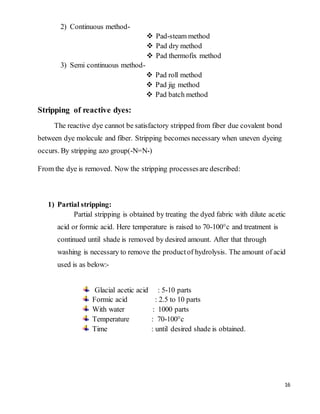 16
2) Continuous method-
 Pad-steam method
 Pad dry method
 Pad thermofix method
3) Semi continuous method-
 Pad roll method
 Pad jig method
 Pad batch method
Stripping of reactive dyes:
The reactive dye cannot be satisfactory stripped from fiber due covalent bond
between dye molecule and fiber. Stripping becomes necessary when uneven dyeing
occurs. By stripping azo group(-N=N-)
From the dye is removed. Now the stripping processesare described:
1) Partial stripping:
Partial stripping is obtained by treating the dyed fabric with dilute acetic
acid or formic acid. Here temperature is raised to 70-100°c and treatment is
continued until shade is removed by desired amount. After that through
washing is necessary to remove the productof hydrolysis. The amount of acid
used is as below:-
Glacial acetic acid : 5-10 parts
Formic acid : 2.5 to 10 parts
With water : 1000 parts
Temperature : 70-100°c
Time : until desired shade is obtained.
 