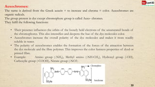Auxochromes:
The name is derived from the Greek auxein = to increase and chroma = color. Auxochromes are
organic radicals.
The group present in dye except chromophore group is called Auxo- chromes.
They fulfil the following functions:
• Their presence influences the orbits of the loosely held electrons of the unsaturated bonds of
the chromophores. This also intensifies and deepens the hue of the dye molecules color.
• Auxochromes increase the overall polarity of the dye molecules and makes it more readily
soluble in water.
• The polarity of auxochromes enables the formation of the forces of the attraction between
the dye molecule and the fibre polymer. This improves the color fastness properties of dyed or
printed fibre.
• Example: Amino group (-NH2), Methyl amino (-NH-CH3), Hydroxyl group (-OH),
Carboxylic group (-COOH), Nitrate group (-NO3).
10
 