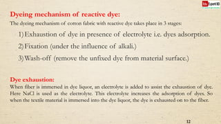 12
Dyeing mechanism of reactive dye:
The dyeing mechanism of cotton fabric with reactive dye takes place in 3 stages:
1)Exhaustion of dye in presence of electrolyte i.e. dyes adsorption.
2)Fixation (under the influence of alkali.)
3)Wash-off (remove the unfixed dye from material surface.)
Dye exhaustion:
When fiber is immersed in dye liquor, an electrolyte is added to assist the exhaustion of dye.
Here NaCl is used as the electrolyte. This electrolyte increases the adsorption of dyes. So
when the textile material is immersed into the dye liquor, the dye is exhausted on to the fiber.
 