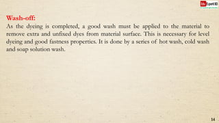 Wash-off:
As the dyeing is completed, a good wash must be applied to the material to
remove extra and unfixed dyes from material surface. This is necessary for level
dyeing and good fastness properties. It is done by a series of hot wash, cold wash
and soap solution wash.
14
 