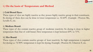 b) On the basis of Temperature and Method
i) Cold Brand Dyes:
These types of dyes are highly reactive as they posses highly reactive group in their constituent.
So dyeing of these dyes can be done in lower temperature i.e. 32-600C .Example : Procion Mx,
Levafix E, etc.
ii) Medium Brand:
These types of dye contain reactive group of moderate reactivity. So dyeing is done in higher
temperature than that of cold brand. Here temperature is kept between 600C to 710C.
iii) Hot Brand:
These types of dyes contain reactive groups of least reactivity. So high temperature is required
for dyeing i.e. 72-900C temperature is kept for dyeing. Example : Procion H, Cibacron T, etc.
16
 