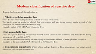 Modern classification of reactive dyes :
Reactive dyes have recently been classified as
1. Alkali-controllable reactive dyes :
These dye have relatively high reactivity and only moderate substantivity.
The reactive dyes are applied at relatively low temperatures and level dyeing requires careful control of the
addition of the alkali to initiate the fixation stage.
Examples include DCT, DFCP and VS reactive dyes.
2. Salt-controllable dyes.
These are dyes of relatively low reactivity towards cotton under alkaline conditions and therefore the dyeing
temperature will be as high as 80°C.
They have appreciable substantivity and level dyeing requires careful addition of salt to promote exhaustion.
Examples in this class include TCP, MCT as well as MFT reactive dyes.
3. Temperature-controllable dyes: which undergo fixation at high temperatures even under neutral
conditions. The NT dyes are in this class.
17
 