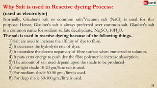 Why Salt is used in Reactive dyeing Process:
(used as electrolyte)
Normally, Glauber's salt or common salt/Vacuum salt (NaCl) is used for this
purpose. Hence, Glauber's salt is always preferred over common salt. Glauber's salt
is a common name for sodium sulfate decahydrate, Na2SO4.10H2O.
The salt is used in reactive dyeing because of the following things-
1)Salt are used to increase the affinity of dye to fibre.
2)It decreases the hydrolysis rate of dyes.
3)It neutralize the electro negativity of fibre surface when immersed in solution.
4)It puts extra energy to push dye the fibre polymer i.e increase absorption.
5)The amount of salt used depend upon the shade to be produced-
6)For light shade 10-20 gm/litre salt is used.
7)For medium shade 30-50 gm./litre is used.
8)For deep shade 60-100 gm./litre is used.
18
 