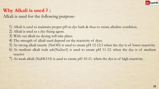 Why Alkali is used ? :
Alkali is used for the following purpose-
1) Alkali is used to maintain proper pH in dye bath & thus to create alkaline condition.
2) Alkali is used as a dye fixing agent.
3) With out alkali no dyeing will take place.
4) The strength of alkali used depend on the reactivity of dyes.
5) As strong alkali caustic (NaOH) is used to create pH 12-12.5 when the dye is of lower reactivity.
6) As medium alkali sods ash(Na2co3) is used to create pH 11-12. when the dye is of medium
reactivi
7) As weak alkali (NaHCO3) is used to create pH 10-11. when the dye is of high reactivity.
19
 