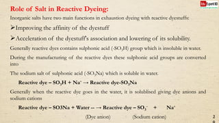 Role of Salt in Reactive Dyeing:
Inorganic salts have two main functions in exhaustion dyeing with reactive dyestuffs:
Improving the affinity of the dyestuff
Acceleration of the dyestuff's association and lowering of its solubility.
Generally reactive dyes contains sulphonic acid (-SO3H) group which is insoluble in water.
During the manufacturing of the reactive dyes these sulphonic acid groups are converted
into
The sodium salt of sulphonic acid (-SO3Na) which is soluble in water.
Reactive dye – SO3H + Na⁺ → Reactive dye-SO3Na
Generally when the reactive dye goes in the water, it is solublised giving dye anions and
sodium cations
Reactive dye – SO3Na + Water -- → Reactive dye – SO3⁻ + Na⁺
(Dye anion) (Sodium cation) 2
 