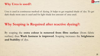 Why Urea is used?:
Urea is used in continuous method of dyeing .It helps to get required shade of dye. To get
dark shade more urea is used and for light shade less amount of urea used.
Why Soaping is Required after reactive dyeing?:
By soaping the extra colour is removed from fibre surface (from fabric
surface) thus Wash fastness is improved. Soaping increases the brightness
and Stability of dye.
21
 