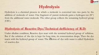 Hydrolysis
Hydrolysis is a chemical process in which a molecule is converted into two parts by the
addition of molecule of water. One fragment of parent molecule gains a hydrogen ion (H+)
from the additional water molecule. The other group collects the remaining hydroxyl group
(OH-).
Hydrolysis of Reactive Dye/Technical defficiency of R.D:
Under alkaline condition, Reactive dyes react with the terminal hydroxyl group of cellulose.
But if the solution of the dye is kept for long time, its concentration drops. Then the dye
reacts with the hydroxyl group of water. The reaction of dye with water is called Hydrolysis
of reactive dye.
2
(b)
 