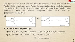After hydrolysis dye cannot react with fibre. So hydrolysis increases the loss of dyes.
This hydrolysis occurs in two stages. At first the concentration of dye initially increases and
then begins to decrease. Where as the concentration of hydroxyl compound increases
continuously. Then the hydroxyl compound cannot react with dye.
I) Incase of Triazinyl dyes:
(a)
II ) In case of Vinyl Sulphone Dyes:
a) Dye-SO2CH = CH2 + HO – cellulose  Dye – SO2 CH2 -CH2 O – cellulose
b) Dye-SO2CH = CH2 + H-OH  Dye-SO2 CH2 CH2 OH
Mono hydroxy group
2
N
C
N C
N
C
HN
Cl
Cl
Dye
N
C
N C
N
C
HN
O
O
Dye+ Cell-OH
Cell
Cell
Dichloro triazinyl
N
C
N C
N
C
HN
Cl
Cl
Dye
N
C
N C
N
C
HN
OH
OH
Dye+ H-OH
Dihydroxy group
(b)
 