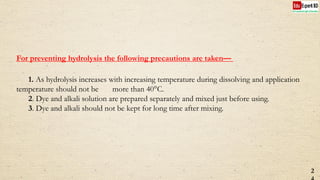 For preventing hydrolysis the following precautions are taken—
1. As hydrolysis increases with increasing temperature during dissolving and application
temperature should not be more than 40°C.
2. Dye and alkali solution are prepared separately and mixed just before using.
3. Dye and alkali should not be kept for long time after mixing.
2
 