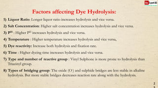 Factors affecting Dye Hydrolysis:
1) Liquor Ratio: Longer liquor ratio increases hydrolysis and vice versa.
2) Salt Concentration: Higher salt concentration increases hydrolysis and vice versa.
3) PH : Higher PH increases hydrolysis and vice versa.
4) Temperature : Higher temperature increases hydrolysis and vice versa,
5) Dye reactivity: Increase both hydrolysis and fixation rate.
6) Time : Higher dyeing time increases hydrolysis and vice versa.
7) Type and number of reactive group : Vinyl Sulphone is more prone to hydrolysis than
Triazinyl group.
8) Types of bridging group: The oxide (O-) and sulphide bridges are less stable in alkaline
hydrolysis. But more stable bridges decreases reaction rate along with the hydrolysis.
2
 