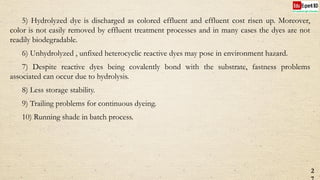 5) Hydrolyzed dye is discharged as colored effluent and effluent cost risen up. Moreover,
color is not easily removed by effluent treatment processes and in many cases the dyes are not
readily biodegradable.
6) Unhydrolyzed , unfixed heterocyclic reactive dyes may pose in environment hazard.
7) Despite reactive dyes being covalently bond with the substrate, fastness problems
associated can occur due to hydrolysis.
8) Less storage stability.
9) Trailing problems for continuous dyeing.
10) Running shade in batch process.
2
 