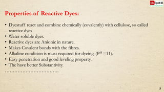 Properties of Reactive Dyes:
• Dyestuff react and combine chemically (covalently) with cellulose, so called
reactive dyes
• Water soluble dyes.
• Reactive dyes are Anionic in nature.
• Makes Covalent bonds with the fibres.
• Alkaline condition is must required for dyeing. (PH =11).
• Easy penetration and good leveling property.
• The have better Substantivity.
…………………………….
5
 