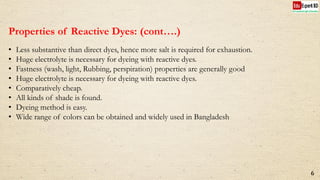 Properties of Reactive Dyes: (cont….)
• Less substantive than direct dyes, hence more salt is required for exhaustion.
• Huge electrolyte is necessary for dyeing with reactive dyes.
• Fastness (wash, light, Rubbing, perspiration) properties are generally good
• Huge electrolyte is necessary for dyeing with reactive dyes.
• Comparatively cheap.
• All kinds of shade is found.
• Dyeing method is easy.
• Wide range of colors can be obtained and widely used in Bangladesh
6
 