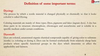 Definition of some important terms:
Dyeing:
The process by which a textile material is changed physically or chemically so that it looks
colorful is called Dyeing.
Coloring materials are mainly of three types. Dyes, pigments and lakes (ingrain dyes). A dye has
three parts in its structure chromophore, chromogen and auxochrome and is soluble in a
specific medium under certain conditions.
Dyestuff:
Dyes are colored, unsaturated organic chemical compounds capable of giving color to substrate
(textile) i.e. coloring or dyeing it. Dyes can be formed synthetically from relatively cheap basic
products where specific functional groups in the dyes which determine or affect the
applicability and fastness.
8
 