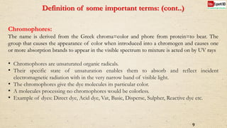 Definition of some important terms: (cont..)
Chromophores:
The name is derived from the Greek chroma=color and phore from protein=to bear. The
group that causes the appearance of color when introduced into a chromogen and causes one
or more absorption brands to appear in the visible spectrum to mixture is acted on by UV rays
• Chromophores are unsaturated organic radicals.
• Their specific state of unsaturation enables them to absorb and reflect incident
electromagnetic radiation with in the very narrow band of visible light.
• The chromophores give the dye molecules its particular color.
• A molecules processing no chromophores would be colorless.
• Example of dyes: Direct dye, Acid dye, Vat, Basic, Disperse, Sulpher, Reactive dye etc.
9
 