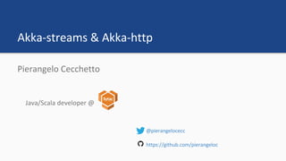 Akka-streams & Akka-http
Pierangelo Cecchetto
Java/Scala developer @
@pierangelocecc
https://github.com/pierangeloc
 