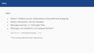 Akka
● Actors’ mailbox can be unbounded or bounded but dropping
● Actors interaction: can be complex
● Message passing === messages flow
● Messages are handled in an untyped fashion*
* This is being addressed with Typed Actors
Akka
 