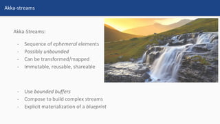 Akka-Streams:
- Sequence of ephemeral elements
- Possibly unbounded
- Can be transformed/mapped
- Immutable, reusable, shareable
- Use bounded buffers
- Compose to build complex streams
- Explicit materialization of a blueprint
Akka-streams
 