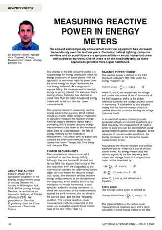 METERING INTERNATIONAL – ISSUE 1 200252
REACTIVE ENERGY
This change in the end-consumer profile is a
disadvantage for energy distributors which bill
energy based only on active power. With the
application of non-linear loads to power lines
the active energy no longer represents the
total energy delivered. As a response to
improve billing, the measurement of reactive
energy is gaining interest. For example, Italy’s
leading energy distributor has decided to
install more than 20 million household energy
meters with active and reactive power
measurements.
This growing interest in measuring reactive
energy leads to the question: What method
should an energy meter designer implement
to accurately measure the reactive energy?
Although today’s electronic digital signal
processing (DSP) enables reactive energy
measurements to be closer to the theoretical
value, there is no consensus in the field of
energy metering on the methods of
measurement. This article aims to explain and
compare the three main methods in use,
namely the Power Triangle, the Time Delay
and Low-pass Filter.
SYSTEM REQUIREMENTS
Electromechanical meters have set a
precedent in reactive energy billing.
Although they are bandwidth limited and
cannot take into account harmonics of the
line frequency, they are supported by the
international standard for alternating current
static var-hour meters for reactive energy
(IEC-1268). The standard defines reactive
energy measurements at the fundamental
line frequency, which implies that it is not
mandatory to include harmonics. It also
specifies additional testing conditions to
check the robustness of the measurements
against the third harmonic, the dc offset in
the current input, and the line frequency
variation. The various reactive power
measurement methods presented in this
paper are evaluated against these critical
tests of the IEC-1268 (Table 1).
The amount and complexity of household electrical equipment has increased
tremendously over the last few years. Electronic ballast lighting, computer
monitors and air conditioners are welcome additions to our homes but come
with additional burdens. One of these is on the electricity grid, as these
appliances generate more signal harmonics.
MEASURING REACTIVE
POWER IN ENERGY
METERS
By Etienne Moulin, Applica-
tions Engineer, Energy
Measurement Group, Analog
Devices Inc.
ABOUT THE AUTHOR
Etienne Moulin is an
application Engineer in the
Energy Measurement group
at Analog Devices Inc.
located in Wilmington, MA,
USA. Before joining Analog
Devices, he worked as an
electronic designer at Thales
(Thomson-CSF). He
graduated in Electrical
Engineering from the Ecole
Superieure d’Electricite,
France.
REACTIVE POWER THEORY
The reactive power is defined in the IEEE
Standard Dictionary 100-1996 under the
energy “magner” as:
where Vn
and In
are respectively the voltage
and current rms values of the nth
harmonics of
the line frequency, and ϕn
is the phase
difference between the voltage and the current
nth
harmonics. A convention is also adopted
stating that the reactive energy should be
positive when the current is leading the voltage
(inductive load).
In an electrical system containing purely
sinusoidal voltage and current waveforms at a
fixed frequency, the measurement of reactive
power is easy and can be accomplished using
several methods without errors. However, in the
presence of non-sinusoidal waveforms, the
energy contained in the harmonics causes
measurement errors.
According to the Fourier theorem any periodic
waveform can be written as a sum of sin and
cosine waves. As energy meters deal with
periodic signals at the line frequency both
current and voltage inputs of a single phase
meter can be described by:
where Vn
, In
and ϕn
are defined as in
Equation 1.
Active power
The average active power is defined as:
The implementation of the active power
measurement is relatively easy and is done
accurately in most energy meters in the field.
(2)
(3)
 