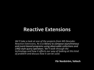 Reactive Extensions We’lltake a look at oneof the projects from MS DevLabs: ReactiveExtensions, Rxis a library to compose asynchronous and event-based programs using observable collections and LINQ-style query operators. We’ll walk through the technology and how it affectsourwayoflooking at this kind of problem and discusshow it can be used. Pär Nordström, Valtech 
