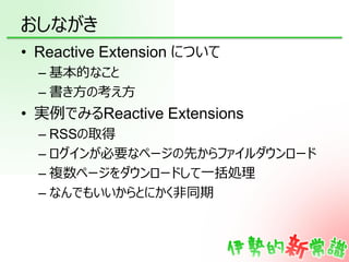 おしながき
• Reactive Extension について
  – 基本的なこと
  – 書き方の考え方
• 実例でみるReactive Extensions
  – RSSの取得
  – ログインが必要なページの先からファイルダウンロード...